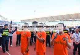 中国队无缘2024世界杯,中国队再进世界杯