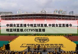 中国女篮直播今晚篮球直播,中国女篮直播今晚篮球直播,CCTV5加直播