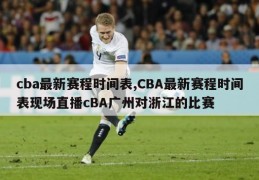 cba最新赛程时间表,CBA最新赛程时间表现场直播cBA广州对浙江的比赛