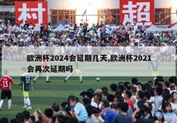 欧洲杯2024会延期几天,欧洲杯2021会再次延期吗