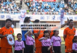 腾讯nba回放全场中文录像高清,腾讯nba回放全场中文录像高清视频