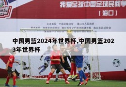 中国男篮2024年世界杯,中国男篮2023年世界杯