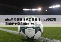 nba季后赛直播吧免费直播,nba季后赛直播吧免费直播ccTV5