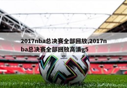 2017nba总决赛全部回放,2017nba总决赛全部回放高清g5