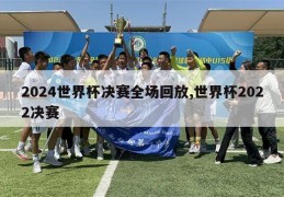 2024世界杯决赛全场回放,世界杯2022决赛