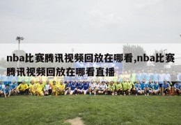 nba比赛腾讯视频回放在哪看,nba比赛腾讯视频回放在哪看直播