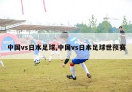 中国vs日本足球,中国vs日本足球世预赛