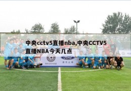 中央cctv5直播nba,中央CCTV5直播NBA今天几点