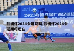 欧洲杯2024会延期吗,欧洲杯2024会延期吗现在