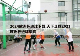 2024欧洲杯进球下载,天下足球2021欧洲杯进球集锦