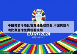 中国男篮今晚比赛直播免费观看,中国男篮今晚比赛直播免费观看视频